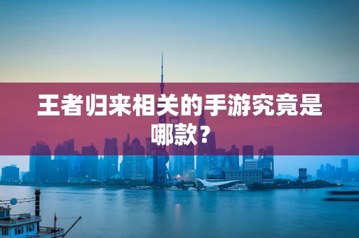 王者归来相关的手游究竟是哪款？