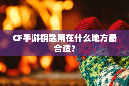CF手游钥匙用在什么地方最合适？