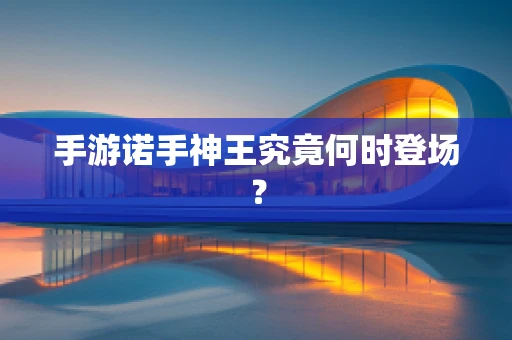 手游诺手神王究竟何时登场？